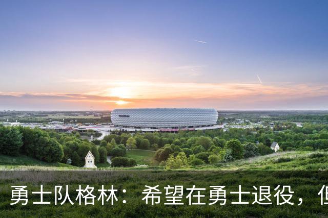 勇士队格林：希望在勇士退役，但我毕竟不是库里，没有库里的优待